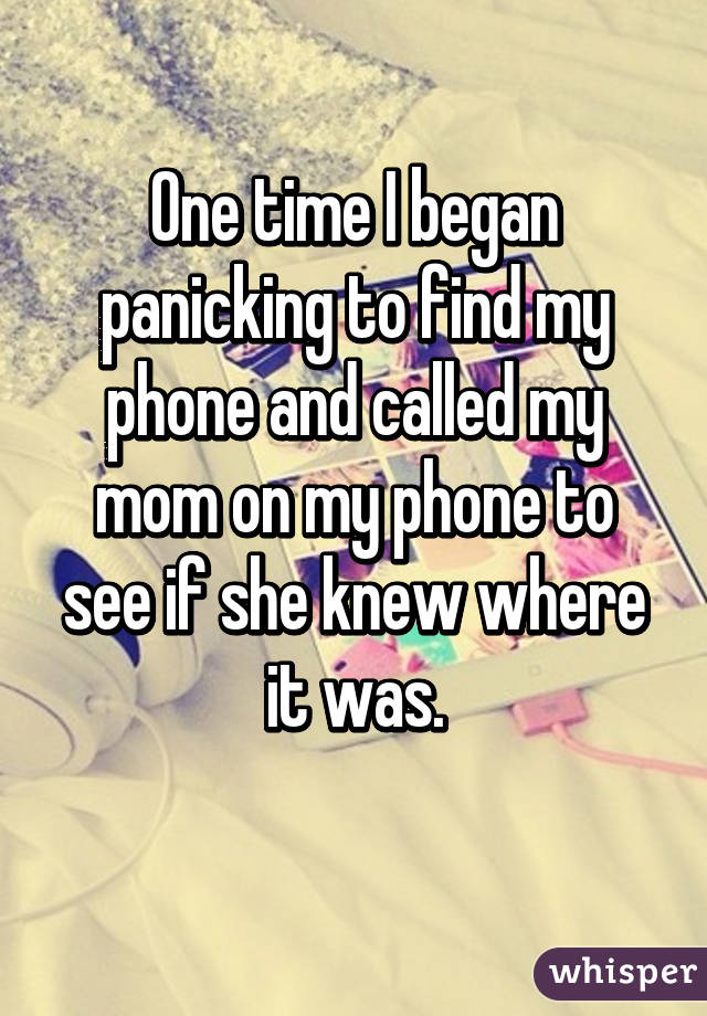 One time I began panicking to find my phone and called my mom on my phone to see if she knew where it was.
