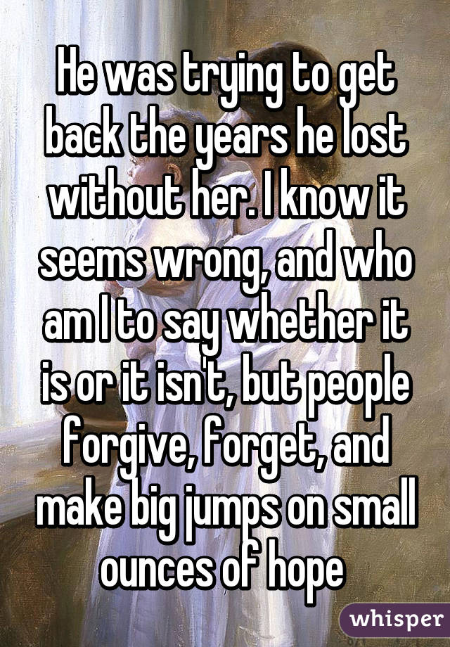 He was trying to get back the years he lost without her. I know it seems wrong, and who am I to say whether it is or it isn't, but people forgive, forget, and make big jumps on small ounces of hope 