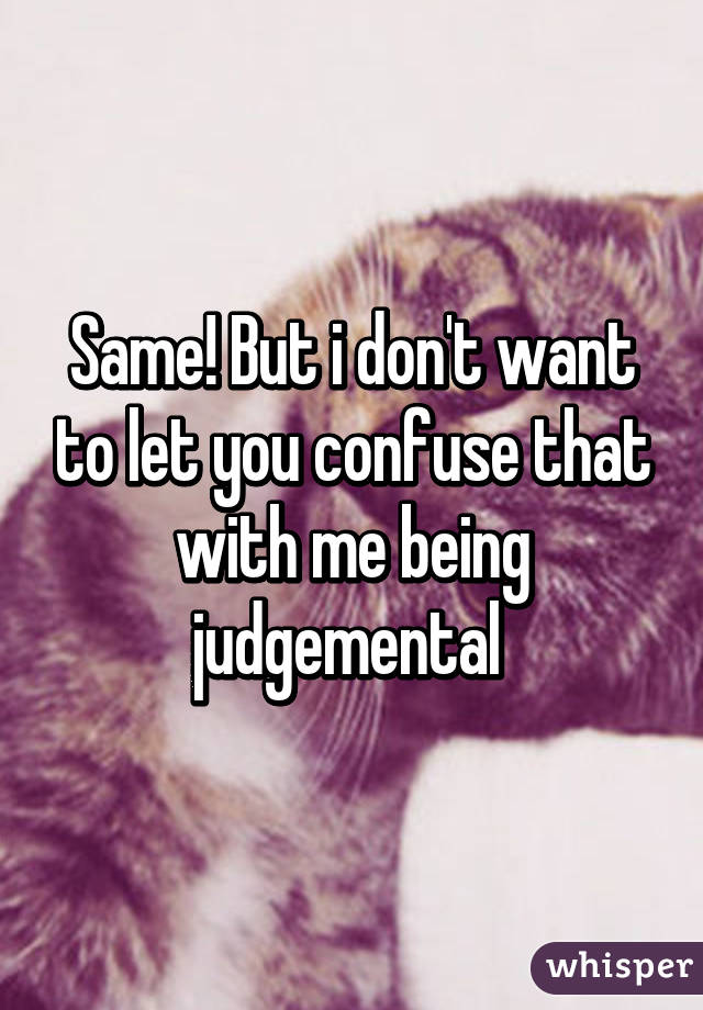 Same! But i don't want to let you confuse that with me being judgemental 