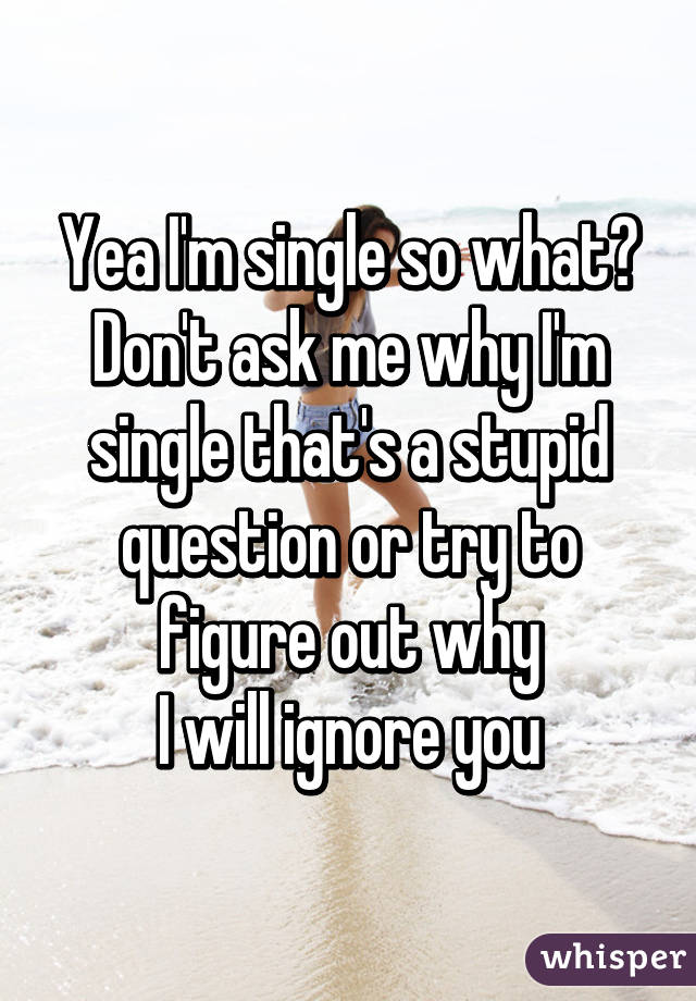 Yea I'm single so what?
Don't ask me why I'm single that's a stupid question or try to figure out why
I will ignore you