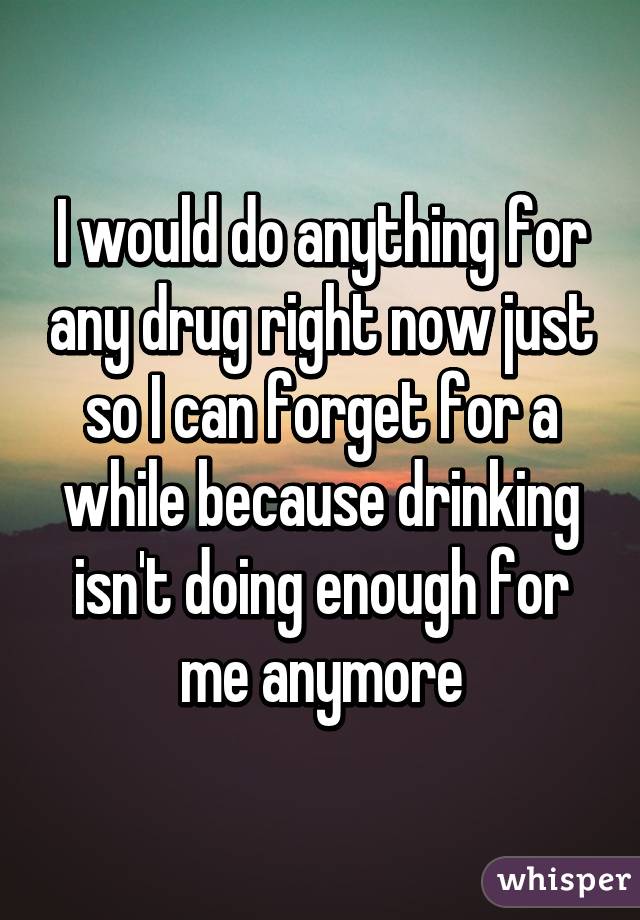 I would do anything for any drug right now just so I can forget for a while because drinking isn't doing enough for me anymore