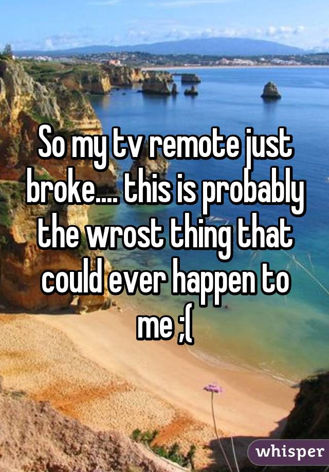 So my tv remote just broke.... this is probably the wrost thing that could ever happen to me ;(