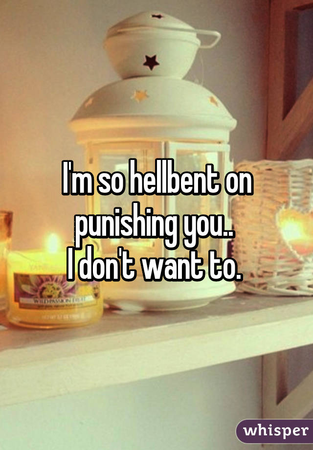I'm so hellbent on punishing you.. 
I don't want to. 