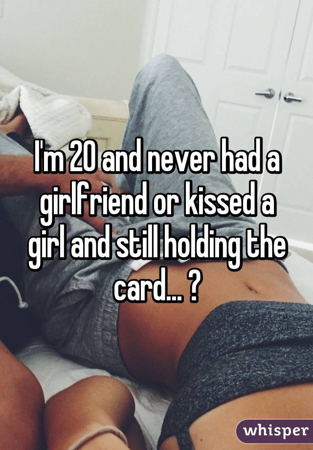 I'm 20 and never had a girlfriend or kissed a girl and still holding the card... 😢