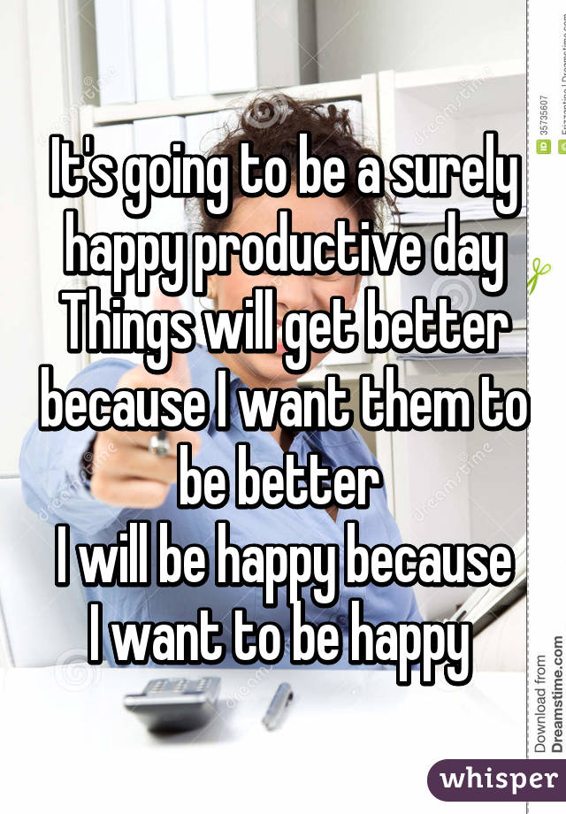It's going to be a surely happy productive day
Things will get better because I want them to be better 
I will be happy because I want to be happy 