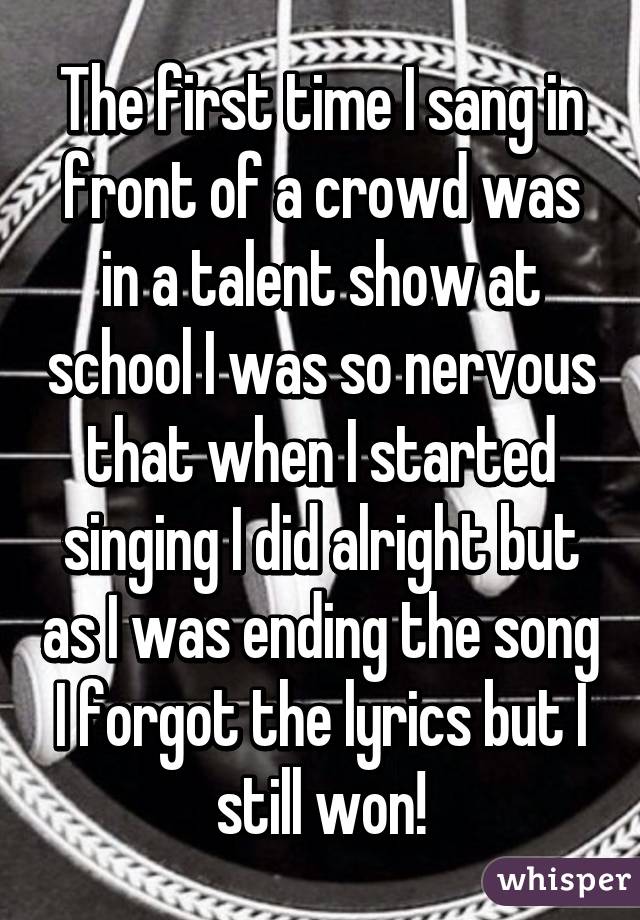 The first time I sang in front of a crowd was in a talent show at school I was so nervous that when I started singing I did alright but as I was ending the song I forgot the lyrics but I still won!