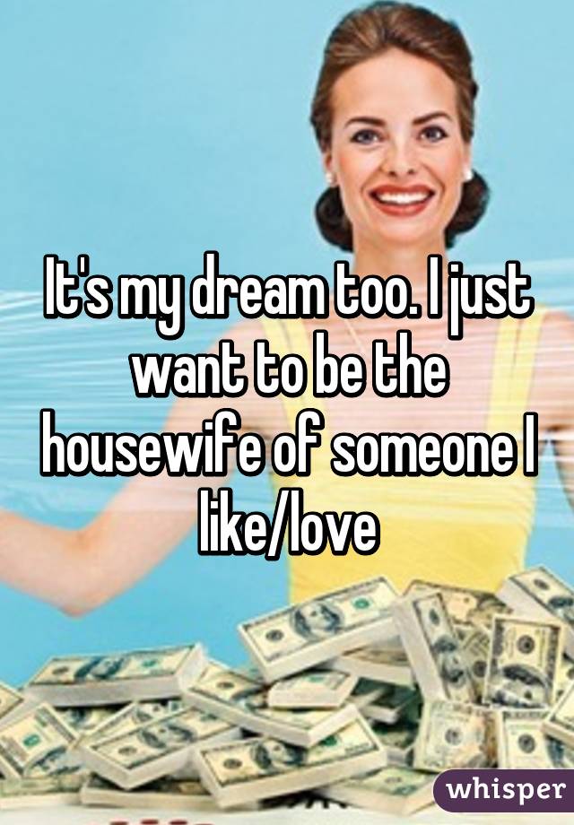 It's my dream too. I just want to be the housewife of someone I like/love