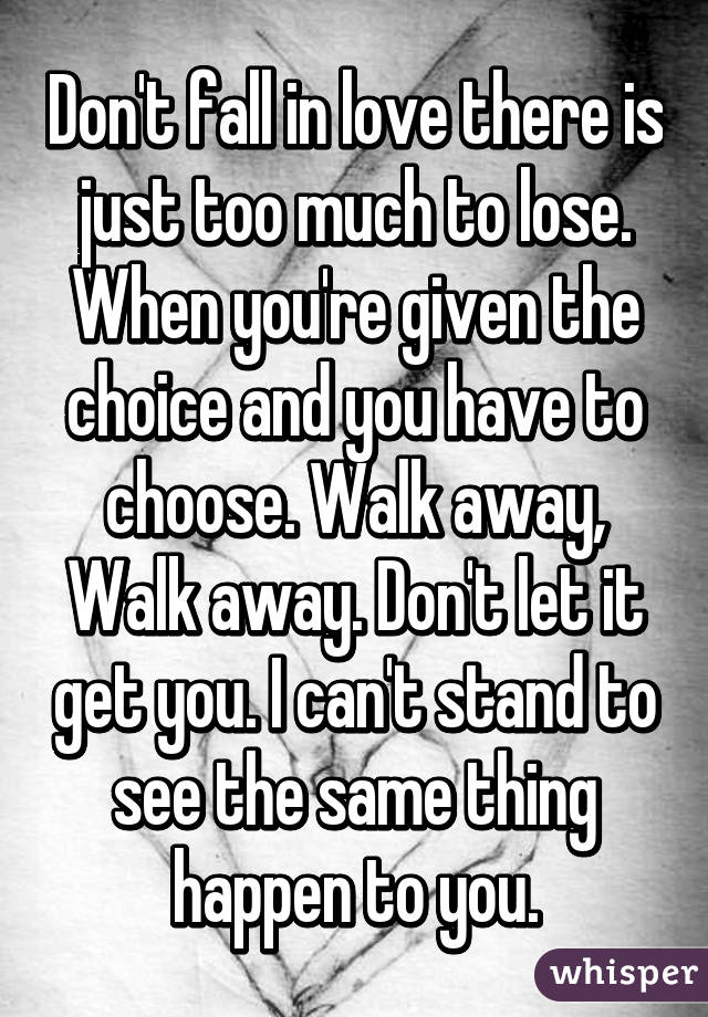 Don't fall in love there is just too much to lose. When you're given the choice and you have to choose. Walk away, Walk away. Don't let it get you. I can't stand to see the same thing happen to you.