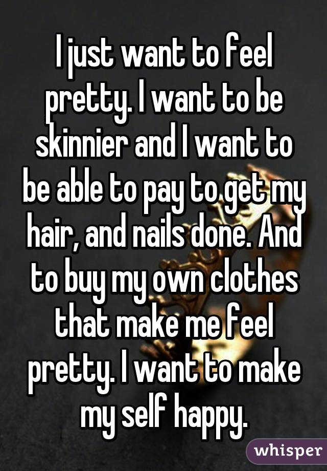 I just want to feel pretty. I want to be skinnier and I want to be able to pay to get my hair, and nails done. And to buy my own clothes that make me feel pretty. I want to make my self happy.