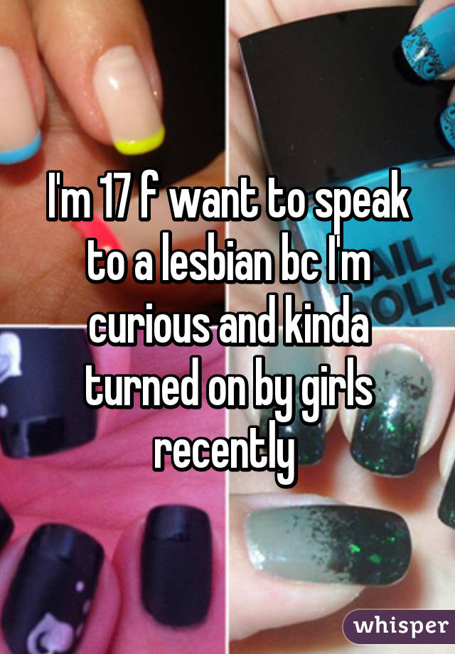 I'm 17 f want to speak to a lesbian bc I'm curious and kinda turned on by girls recently 
