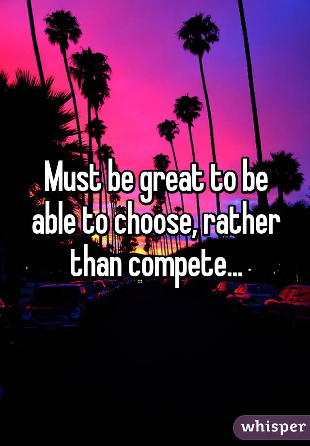 Must be great to be able to choose, rather than compete...
