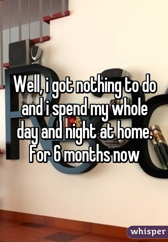 Well, i got nothing to do and i spend my whole day and night at home. For 6 months now
