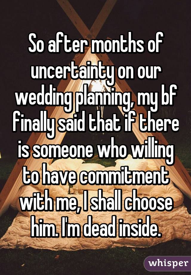 So after months of uncertainty on our wedding planning, my bf finally said that if there is someone who willing to have commitment with me, I shall choose him. I'm dead inside.