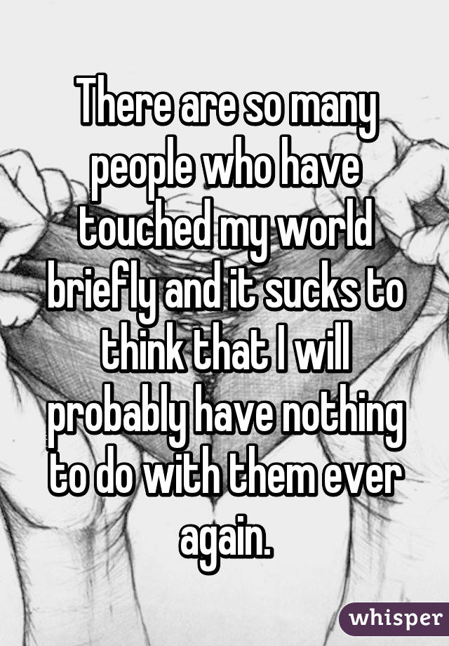 There are so many people who have touched my world briefly and it sucks to think that I will probably have nothing to do with them ever again.