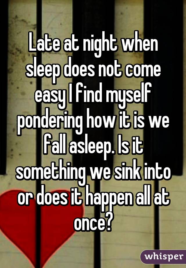 Late at night when sleep does not come easy I find myself pondering how it is we fall asleep. Is it something we sink into or does it happen all at once?
