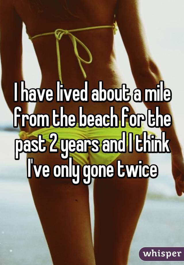 I have lived about a mile from the beach for the past 2 years and I think I've only gone twice