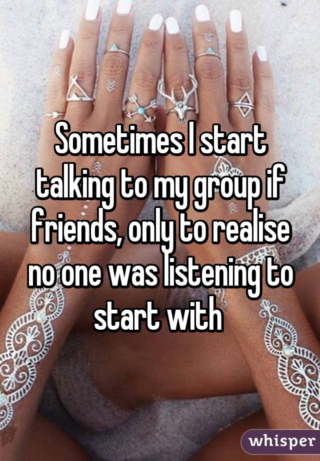 Sometimes I start talking to my group if friends, only to realise no one was listening to start with 