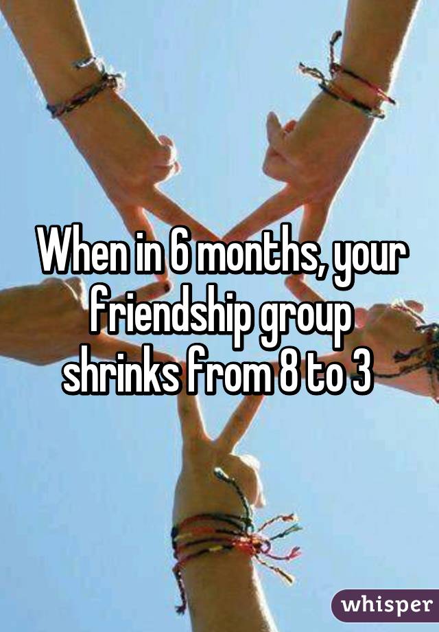 When in 6 months, your friendship group shrinks from 8 to 3 