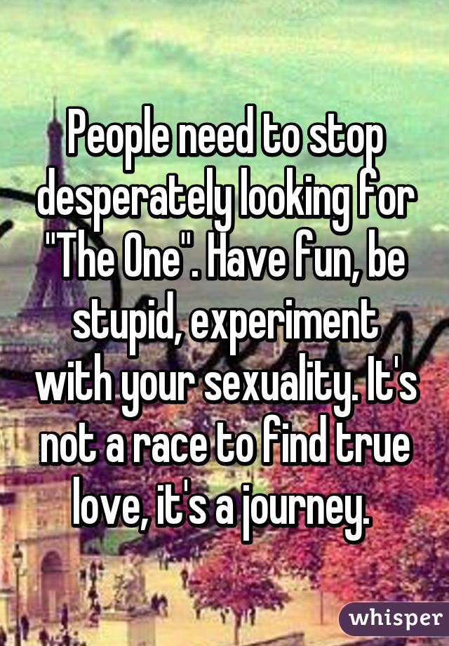 People need to stop desperately looking for "The One". Have fun, be stupid, experiment with your sexuality. It's not a race to find true love, it's a journey. 