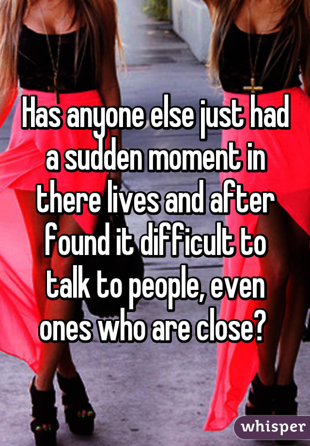 Has anyone else just had a sudden moment in there lives and after found it difficult to talk to people, even ones who are close? 