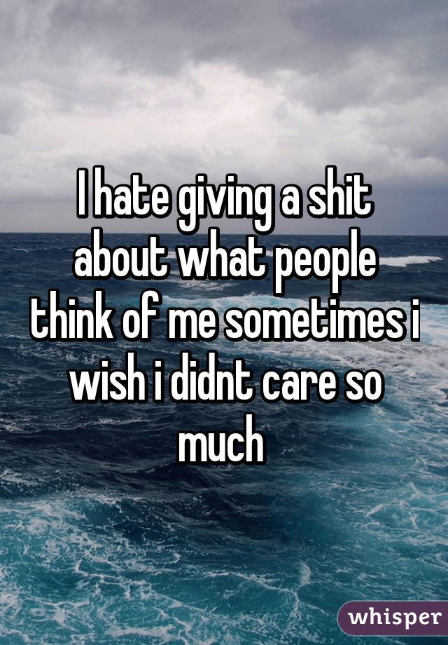 I hate giving a shit about what people think of me sometimes i wish i didnt care so much 