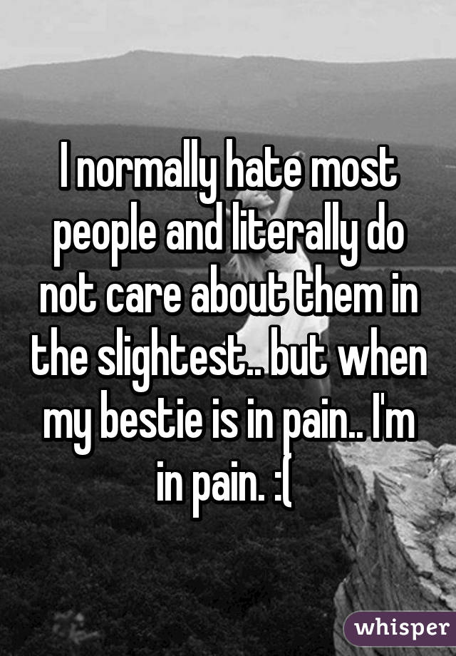 I normally hate most people and literally do not care about them in the slightest.. but when my bestie is in pain.. I'm in pain. :( 