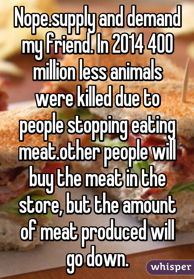 Nope.supply and demand my friend. In 2014 400 million less animals were killed due to people stopping eating meat.other people will buy the meat in the store, but the amount of meat produced will go down.