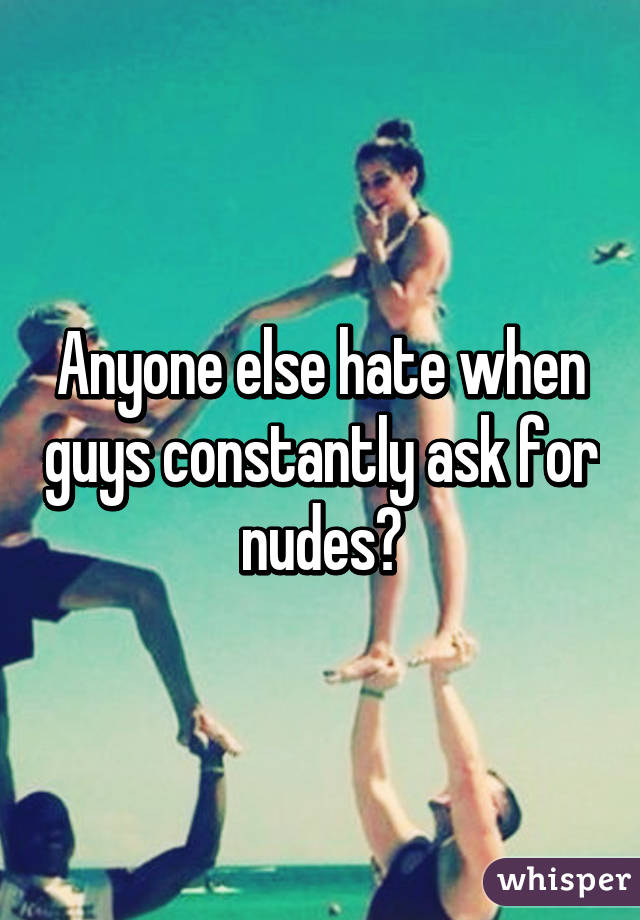 Anyone else hate when guys constantly ask for nudes?