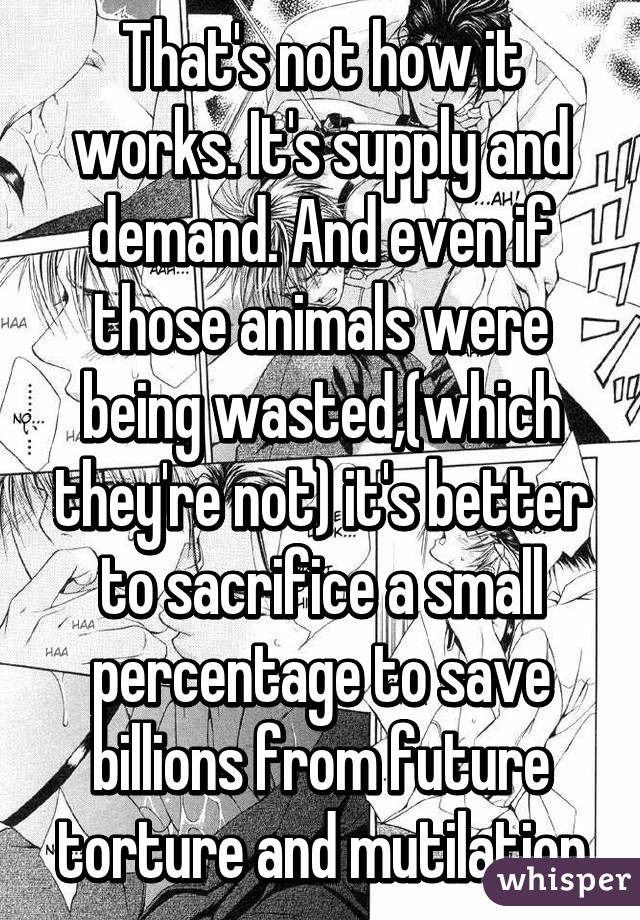 That's not how it works. It's supply and demand. And even if those animals were being wasted,(which they're not) it's better to sacrifice a small percentage to save billions from future torture and mutilation