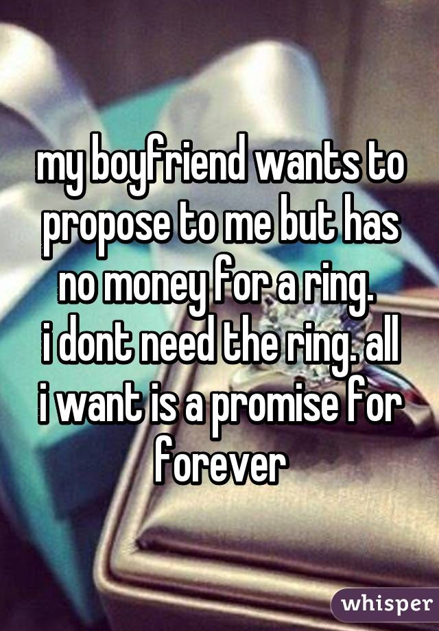 my boyfriend wants to propose to me but has no money for a ring. 
i dont need the ring. all i want is a promise for forever