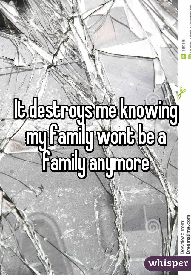 It destroys me knowing my family wont be a family anymore