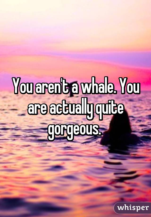 You aren't a whale. You are actually quite gorgeous. 