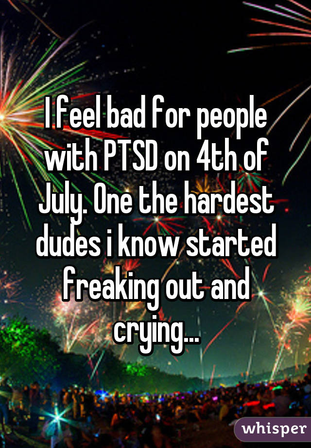 I feel bad for people with PTSD on 4th of July. One the hardest dudes i know started freaking out and crying...