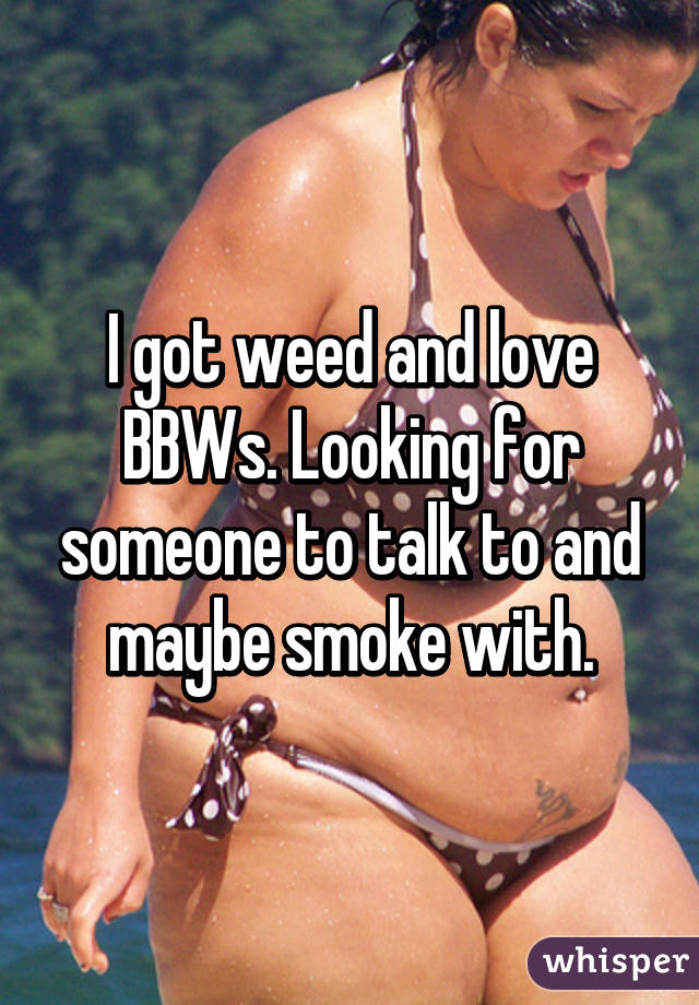 I got weed and love BBWs. Looking for someone to talk to and maybe smoke with.