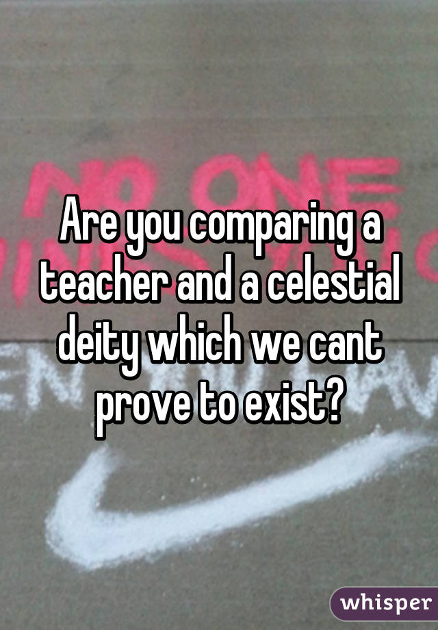 Are you comparing a teacher and a celestial deity which we cant prove to exist?