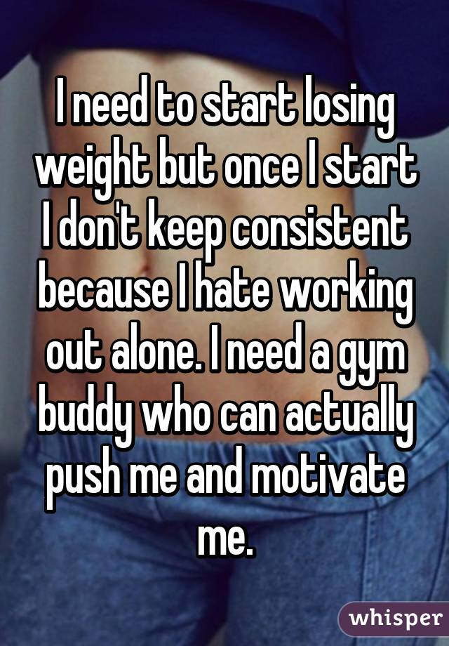 I need to start losing weight but once I start I don't keep consistent because I hate working out alone. I need a gym buddy who can actually push me and motivate me.