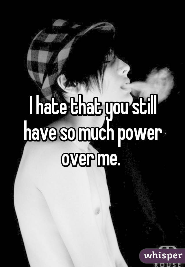 I hate that you still have so much power over me. 
