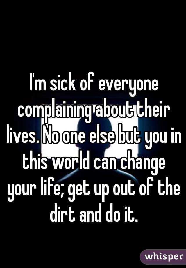 I'm sick of everyone complaining about their lives. No one else but you in this world can change your life; get up out of the dirt and do it. 