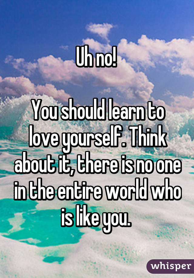 Uh no! 

You should learn to love yourself. Think about it, there is no one in the entire world who is like you. 