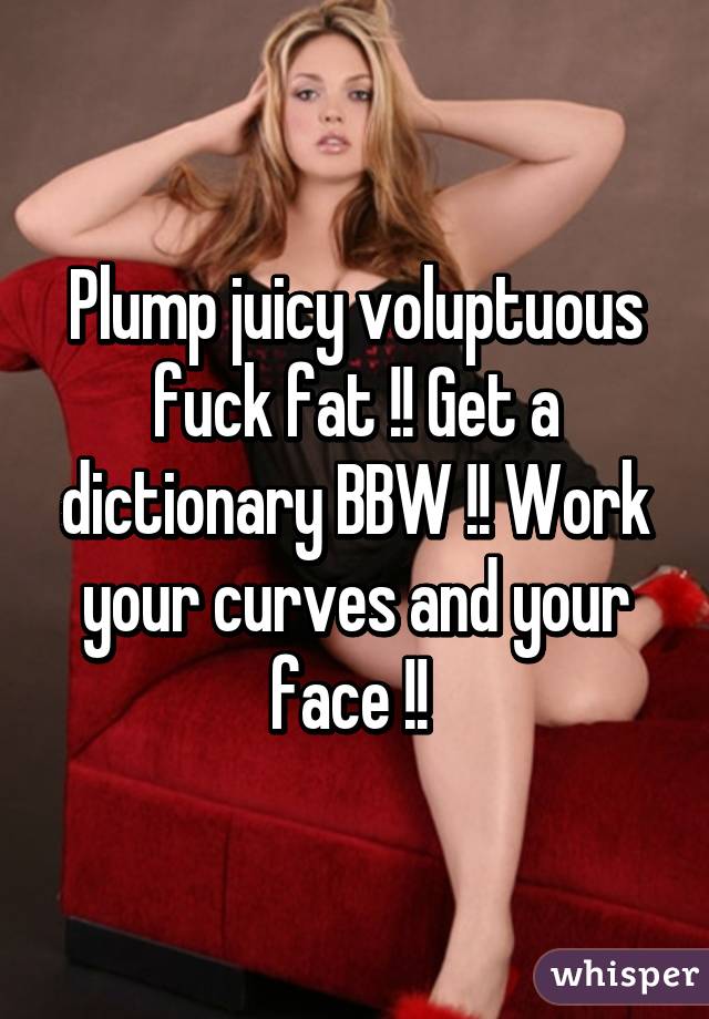 Plump juicy voluptuous fuck fat !! Get a dictionary BBW !! Work your curves and your face !! 