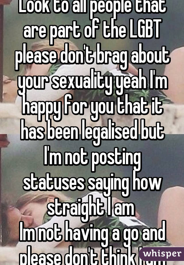 Look to all people that are part of the LGBT please don't brag about your sexuality yeah I'm happy for you that it has been legalised but I'm not posting statuses saying how straight I am 
Im not having a go and please don't think I am