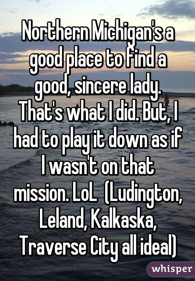 Northern Michigan's a good place to find a good, sincere lady. That's what I did. But, I had to play it down as if I wasn't on that mission. LoL  (Ludington, Leland, Kalkaska, Traverse City all ideal)