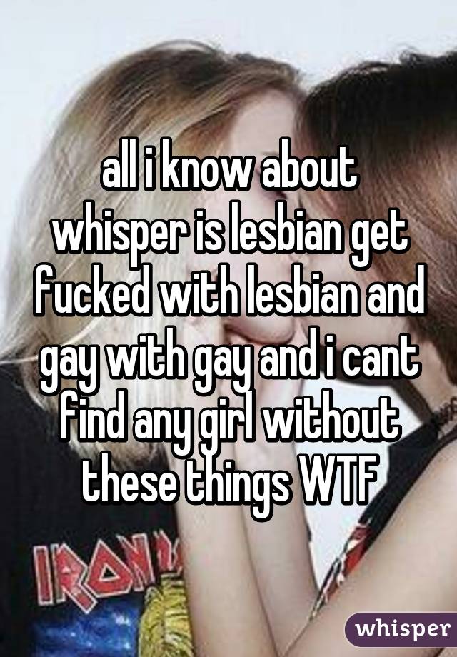 all i know about whisper is lesbian get fucked with lesbian and gay with gay and i cant find any girl without these things WTF