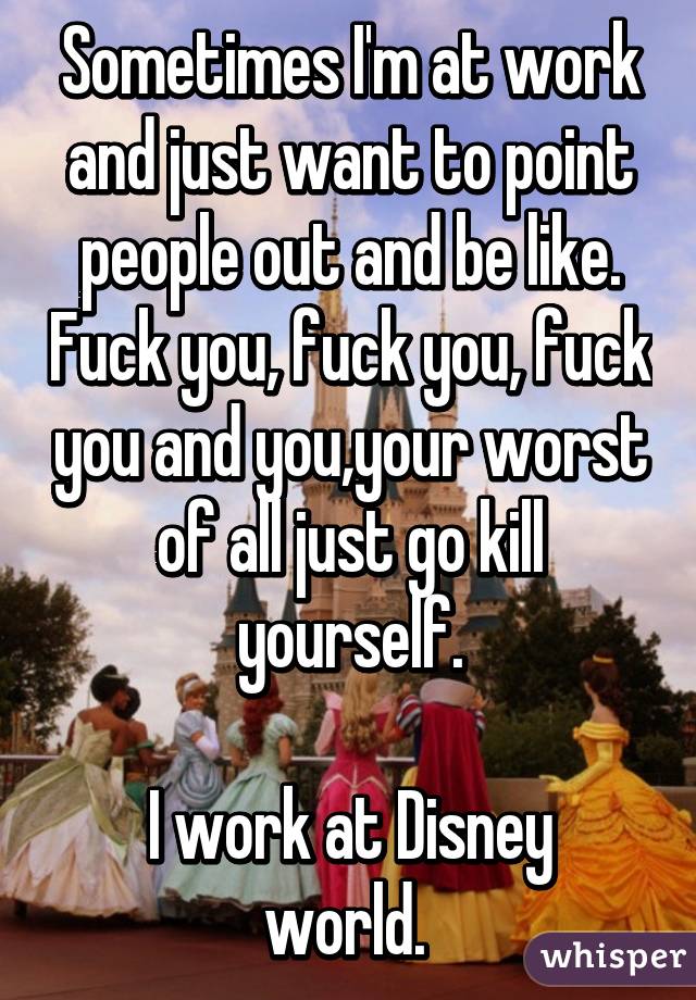 Sometimes I'm at work and just want to point people out and be like. Fuck you, fuck you, fuck you and you,your worst of all just go kill yourself.

I work at Disney world. 