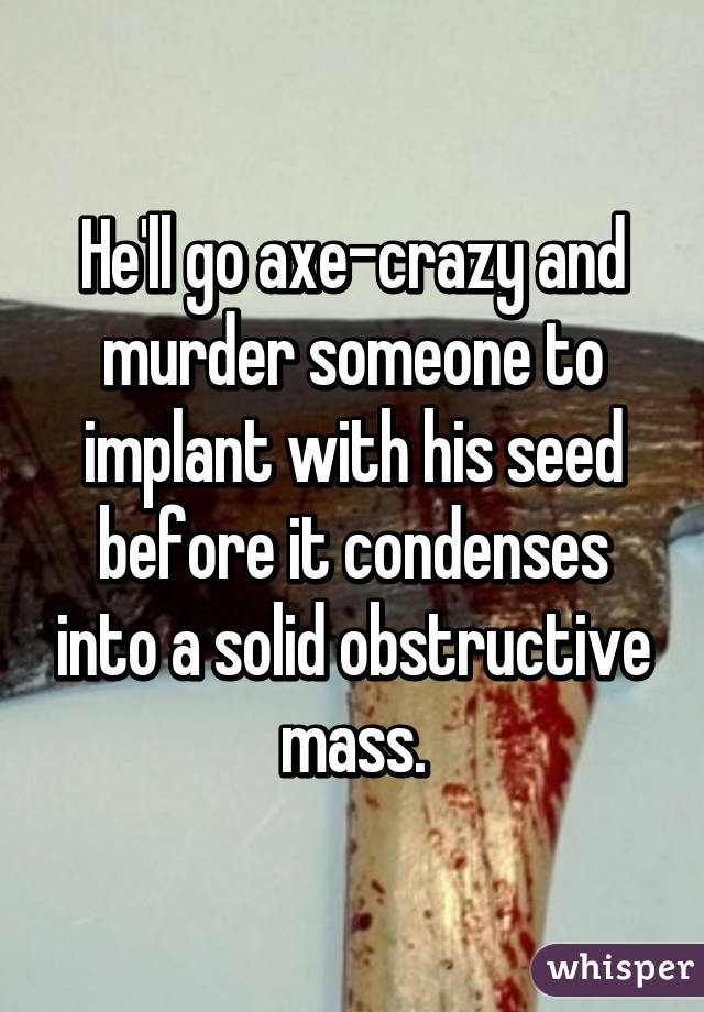 He'll go axe-crazy and murder someone to implant with his seed before it condenses into a solid obstructive mass.