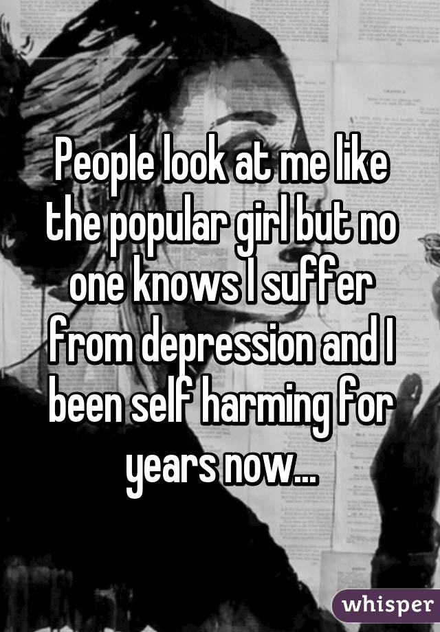People look at me like the popular girl but no one knows I suffer from depression and I been self harming for years now...