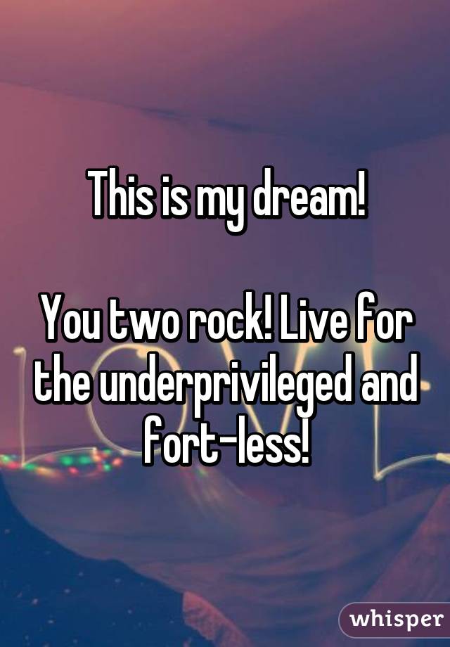 This is my dream!

You two rock! Live for the underprivileged and fort-less!
