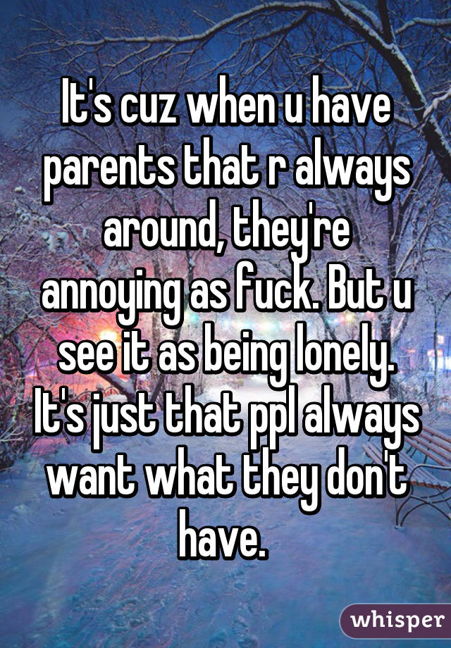 It's cuz when u have parents that r always around, they're annoying as fuck. But u see it as being lonely. It's just that ppl always want what they don't have. 