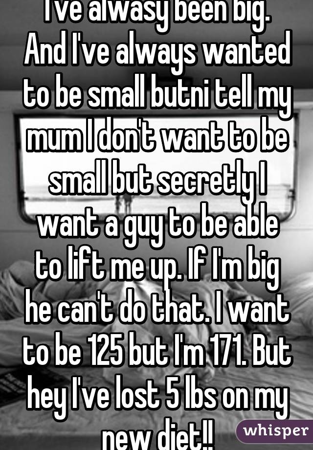I've alwasy been big. And I've always wanted to be small butni tell my mum I don't want to be small but secretly I want a guy to be able to lift me up. If I'm big he can't do that. I want to be 125 but I'm 171. But hey I've lost 5 lbs on my new diet!!