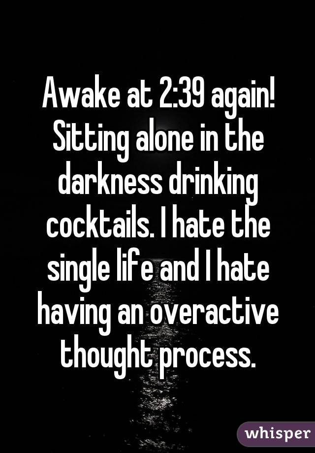 Awake at 2:39 again! Sitting alone in the darkness drinking cocktails. I hate the single life and I hate having an overactive thought process.
